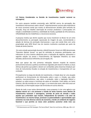 1.2 Fatores Considerados na Decisão de Investimentos (capital nacional ou
estrangeiro)

Em outra pesquisa também promovida pela UNCTAD acerca da percepção dos
investidores internacionais sobre o Brasil3, majoritariamente concluiu pela importância
de nossa economia sendo que muitos se demonstraram atraídos pelo tamanho do
mercado, força de trabalho valorização de arranjos produtivos e preocupados em
relação a estabilidade econômica, volatilidade da moeda, qualidade da infra-estrutura,
inflexibilidade das leis trabalhistas e a burocracia excessiva.

A pesquisa revelou que dentre aqueles que nunca investiram no Brasil, há um certo
desconhecimento ou percepção equivocada da imagem do país, recomendando a
adoção de técnicas de promoção internacional, o que vem sendo feito com certa
propriedade pela APEX Brasil mas de maneira muitíssimo acanhada por parte do
Estado de Santa Catarina.

 Em outro estudo apresentado durante o World Economic Forum em 2003 denominada
“Executive Opinion Survey” na qual foi solicitada às empresas participantes que
indicassem os cinco maiores obstáculos para a realização de negócios, apresentou a
seguinte relação: (a) acesso a financiamento; (b) legislação tributária; (c) taxas
elevadas; (d) burocracia ineficiente; (e) corrupção, etc.

Note que apesar das três primeiras indicações dizerem respeito de maneira
praticamente exclusiva a políticas econômicas reguladas pelo Governo Federal, as duas
últimas são pontos que podem e devem ser combatidos pelos Governos Estaduais por
meio de instrumentos focados na atração de investimentos e transparentes em sua
condução.

Principalmente na etapa de decisão de investimento, o Estado deve ter uma atuação
profissional no fornecimento de informações sobre o país e o Estado, seja sobre
aspectos macroeconômicos, seja sobre a produção, sobre a legislação federal e
estadual, ou sobre acesso a incentivos de apoio ao investidor. Estes dados, em Santa
Catarina, não são reunidos em um só lugar, e, na maioria das vezes, além doa cesso ser
complicado, as informações sequer são fornecidas em outros idiomas.

Diante de tudo o que restou demonstrado, nossa proposta é criar uma agência cujo
objetivo deverá ser o de promover o Estado de Santa Catarina como destino de
investimentos nacionais e estrangeiros, servindo de porta de entrada a todos
aqueles que pretendem aqui investir, independente do tamanho e do setor de
investimento e ao mesmo tempo, promover as potencialidade e oportunidades aqui
existentes nos mais diversos setores da economia, criando um ambiente de negócios
favorável e que permita ao nosso setor produtivo aumentar ainda mais sua

3
    “FDI Determinants and TNC Strategies: The Case of Brasil”, New York and Geniva, 2000, pág. 108 a 112


                                                                                                       7
 
