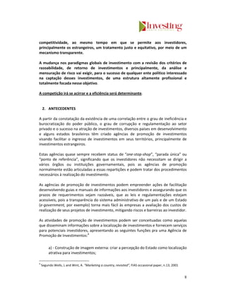 competitividade, ao mesmo tempo em que se permite aos investidores,
principalmente os estrangeiros, um tratamento justo e equitativo, por meio de um
mecanismo transparente.

A mudança nos paradigmas globais de investimento com a revisão dos critérios de
razoabilidade, de retorno de investimentos e principalmente, da análise e
mensuração de risco vai exigir, para o sucesso de qualquer ente político interessado
na captação desses investimentos, de uma estrutura altamente profissional e
totalmente focada nesse objetivo.

A competição irá se acirrar e a eficiência será determinante.


    2. ANTECEDENTES

A partir da constatação da existência de uma correlação entre o grau de ineficiência e
burocratização do poder público, o grau de corrupção e regulamentação ao setor
privado e o sucesso na atração de investimentos, diversos países em desenvolvimento
e alguns estados brasileiros têm criado agências de promoção de investimentos
visando facilitar o ingresso de investimentos em seus territórios, principalmente de
investimentos estrangeiros.

Estas agências quase sempre recebem status de “one-stop-shop”, “parada única” ou
“ponto de referência”, significando que os investidores não necessitam se dirigir a
vários órgãos ou instituições governamentais, pois as agências de promoção
normalmente estão articuladas a essas repartições e podem tratar dos procedimentos
necessários à realização do investimento.

As agências de promoção de investimentos podem empreender ações de facilitação
desenvolvendo guias e manuais de informações aos investidores e assegurando que os
prazos de requerimentos sejam razoáveis, que as leis e regulamentações estejam
acessíveis, pois a transparência do sistema administrativo de um país e de um Estado
(e-government, por exemplo) torna mais fácil às empresas a avaliação dos custos de
realização de seus projetos de investimento, mitigando riscos e barreiras ao investidor.

As atividades de promoção de investimentos podem ser conceituadas como aquelas
que disseminam informações sobre a localização de investimentos e fornecem serviços
para potenciais investidores, apresentando as seguintes funções pra uma Agência de
Promoção de Investimentos:4

         a) - Construção de imagem externa: criar a percepção do Estado como localização
         atrativa para investimentos;

4
    Segundo Wells, L and Wint, A. “Marketing a country, revisited”, FIAS occasional paper, n.13, 2001


                                                                                                        8
 