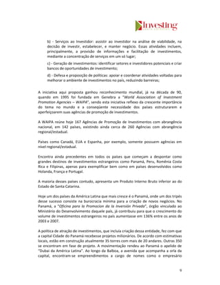 b) - Serviços ao Investidor: assistir ao investidor na análise de viabilidade, na
     decisão de investir, estabelecer, e manter negócio. Essas atividades incluem,
     principalmente, a provisão de informações e facilitação de investimentos,
     mediante a concentração de serviços em um só lugar;
     c) - Geração de investimentos: identificar setores e investidores potenciais e criar
     bancos de oportunidades de investimento;
     d) - Defesa e proposição de políticas: apoiar e coordenar atividades voltadas para
     melhorar o ambiente de investimentos no país, reduzindo barreiras;

A iniciativa aqui proposta ganhou reconhecimento mundial, já na década de 90,
quando em 1995 foi fundada em Genebra a “World Association of Investment
Promotion Agencies – WAIPA”, sendo esta iniciativa reflexo da crescente importância
do tema no mundo e a conseqüente necessidade dos países estruturarem e
aperfeiçoarem suas agências de promoção de investimentos.

A WAIPA reúne hoje 167 Agências de Promoção de Investimentos com abrangência
nacional, em 142 países, existindo ainda cerca de 260 Agências com abrangência
regional/estadual.

Países como Canadá, EUA e Espanha, por exemplo, somente possuem agências em
nível regional/estadual.

Encontra ainda precedentes em todos os países que começam a despontar como
grandes destinos de investimentos estrangeiros como Panamá, Peru, Romênia Costa
Rica e Filipinas, apenas para exemplificar bem como em países desenvolvidos como
Holanda, França e Portugal.

A maioria desses países contudo, apresenta um Produto Interno Bruto inferior ao do
Estado de Santa Catarina.

Hoje um dos países da América Latina que mais cresce é o Panamá, onde um dos tripés
desse sucesso consiste na burocracia mínima para a criação de novos negócios. No
Panamá, a “Oficina para la Promocion da la Inversión Privada”, órgão vinculado ao
Ministério do Desenvolvimento daquele país, já contribuiu para que o crescimento do
volume de investimentos estrangeiros no país aumentasse em 136% entre os anos de
2003 e 2007.

A política de atração de investimentos, que incluía criação dessa entidade, fez com que
a capital Cidade do Panamá recebesse projetos milionários. De acordo com estimativas
locais, estão em construção atualmente 35 torres com mais de 20 andares. Outras 350
se encontram em fase de projeto. A movimentação rendeu ao Panamá o apelido de
“Dubai da América Latina”. Ao longo da Balboa, a avenida que acompanha a orla da
capital, encontram-se empreendimentos a cargo de nomes como o empresário


                                                                                       9
 