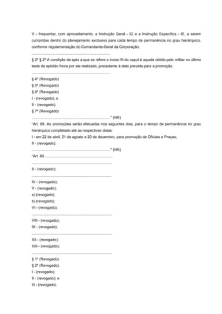 V - frequentar, com aproveitamento, a Instrução Geral - IG e a Instrução Específica - IE, a serem
cumpridas dentro do planejamento exclusivo para cada tempo de permanência no grau hierárquico,
conforme regulamentação do Comandante-Geral da Corporação;
............................................................................
§ 2º § 2º A condição de apto a que se refere o inciso III do caput é aquele obtido pelo militar no último
teste de aptidão física por ele realizado, precedente à data prevista para a promoção.
............................................................................
§ 4º (Revogado)
§ 5º (Revogado)
§ 6º (Revogado)
I - (revogado); e
II - (revogado).
§ 7º (Revogado)
............................................................................" (NR)
“Art. 88. As promoções serão efetuadas nos seguintes dias, para o tempo de permanência no grau
hierárquico completado até as respectivas datas:
I - em 22 de abril, 21 de agosto e 20 de dezembro, para promoção de Oficiais e Praças;
II - (revogado).
............................................................................" (NR)
“Art. 89 .................................................................
.............................................................................
II - (revogado);
.............................................................................
IV - (revogado);
V - (revogado);
a) (revogado);
b) (revogado);
VI - (revogado);
.............................................................................
VIII - (revogado);
IX - (revogado);
.............................................................................
XII - (revogado);
XIII - (revogado);
.............................................................................
§ 1º (Revogado).
§ 2º (Revogado).
I - (revogado);
II - (revogado); e
III - (revogado).
 