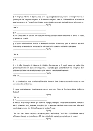 .............................................................................
§ 5º No prazo máximo de 3 (três) anos, após a publicação desta Lei, poderão ocorrer promoções às
graduações de Segundo-Sargento e de Primeiro-Sargento, sem a obrigatoriedade do Curso de
Aperfeiçoamento de Praças, limitando-se a uma promoção para cada graduado sem o referido curso.
............................................................................" (NR)
“Art. 92. .............................................................
...........................................................................
    o
§ 2 ...................................................................
I - 1/4 (um quarto) do previsto em cada grau hierárquico dos quadros constantes do Anexo II, exceto
o previsto no inciso II;
...........................................................................
§ 5º Serão contabilizados apenas os bombeiros militares numerados, para a formação do limite
quantitativo de antiguidade, em cada grau hierárquico dos quadros constantes do Anexo II.
............................................................................" (NR)


“Art. 94. ..............................................................
............................................................................
§ 2º .....................................................................
............................................................................................................................................
II - 3 (três) Coronéis do Quadro de Oficiais Combatentes e 2 (dois) praças de cada ciclo,
preferencialmente com conhecimento jurídico, designados pelo Comandante-Geral pelo prazo de 1
(um) ano, podendo ser reconduzidos por igual período, como membros efetivos.
............................................................................" (NR)
“Art. 100. ..............................................................
............................................................................
II - for condenado a pena privativa de liberdade, enquanto durar o seu cumprimento, exceto no caso
de suspensão condicional;
.............................................................................
X - seja julgado incapaz, definitivamente, para o serviço do Corpo de Bombeiros Militar do Distrito
Federal.
............................................................................" (NR)
“Art. 102. ..............................................................
§ 1º ......................................................................
I - na data da publicação do ato que promove, agrega, passa para a inatividade ou demite, licencia ou
exclui do serviço ativo, salvo se, no próprio ato, for estabelecida outra data ou quando a publicação
do ato de promoção dos Oficiais for posterior ao das Praças;
............................................................................" (NR)
“Art. 105. Para efeitos de promoção, percepção do adicional de Certificação Profissional e para os
efeitos do disposto no inciso I do art. 86, fica estabelecida a seguinte equivalência de cursos:
............................................................................" (NR)
 