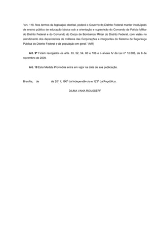 “Art. 118. Nos termos da legislação distrital, poderá o Governo do Distrito Federal manter instituições
de ensino público de educação básica sob a orientação e supervisão do Comando da Polícia Militar
do Distrito Federal e do Comando do Corpo de Bombeiros Militar do Distrito Federal, com vistas no
atendimento dos dependentes de militares das Corporações e integrantes do Sistema de Segurança
Pública do Distrito Federal e da população em geral.” (NR)


     Art. 9º Ficam revogados os arts. 33, 52, 54, 60 e 106 e o anexo IV da Lei nº 12.086, de 6 de
novembro de 2009.


     Art. 10 Esta Medida Provisória entra em vigor na data de sua publicação.



                                    o                         o
Brasília,   de         de 2011; 190 da Independência e 123 da República.


                                        DILMA VANA ROUSSEFF
 