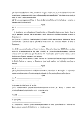 § 1º A carreira de bombeiro-militar, estruturada em graus hierárquicos, é privativa de bombeiro-militar
em atividade, inicia-se com o ingresso no Corpo de Bombeiros do Distrito Federal e encerra no último
posto de cada Quadro correspondente.
§ 2º O ingresso no posto de Oficial do Corpo de Bombeiros Militar do Distrito Federal é privativo de
brasileiro nato ou naturalizado.
............................................................................" (NR)
“Art. 11 ................................…………………......
§ 1º ................................…………………......
I - 30 (trinta) anos para o Quadro de Oficiais Bombeiros Militares Combatentes e o Quadro Geral de
Praças Bombeiros Militares, não se aplicando o limite máximo aos bombeiros militares da ativa da
Corporação; e
II - 35 (trinta e cinco) anos para ingresso nos Quadros de Oficiais Bombeiros Militares de Saúde,
Complementar e Capelães não se aplicando o limite máximo aos bombeiros militares da ativa da
Corporação.
............................................................................" (NR)
“Art. 20 O ingresso no Quadro de Oficiais Bombeiros Militares Combatentes - QOBM/Comb será por
promoção do aspirante-a-oficial BM, para o Quadro de Oficiais Bombeiros-Militares e, mediante
concurso entre os diplomados por faculdades civis reconhecidas pelo Governo Federal, quando
destinado aos Quadros que exijam este requisito.
Parágrafo único. Para os demais Quadros previstos na Organização Básica do Corpo de Bombeiros
do Distrito Federal, o ingresso no Quadro de oficial será regulado por legislação específica ou
peculiar.
............................................................................" (NR)
“Art. 61 ................................………………….......
§ 1º O planejamento da carreira dos bombeiros militares, obedecidas as disposições da legislação e
regulamentação a que se refere este artigo, é atribuição do Comando do Corpo de Bombeiros.
............................................................................" (NR)
“Art. 78 ................................…………………......
§ 1º ................................…………………......
............................................................................
d) completar 30 (trinta) anos de serviço.
§ 2º O bombeiro-militar, agregado de conformidade com as letras a, b e d do § 1º, continua a ser
considerado, para todos os efeitos, como em serviço ativo.
............................................................................" (NR)
“Art. 93. ................................…………………......
............................................................................
II – (revogado);
............................................................................
IV – ultrapassar, o Oficial, 4 (quatro) anos de permanência no posto, quando esse for o último de seu
Quadro, desde que conte 30 (trinta) anos ou mais de serviço;
 