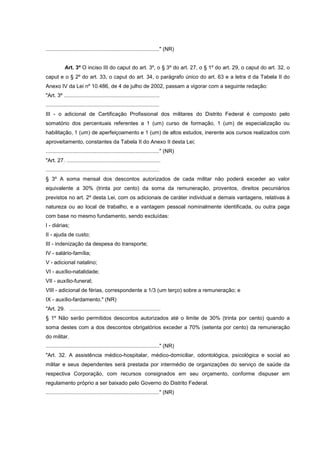 ............................................................................" (NR)


            Art. 3º O inciso III do caput do art. 3º, o § 3º do art. 27, o § 1º do art. 29, o caput do art. 32, o
caput e o § 2º do art. 33, o caput do art. 34, o parágrafo único do art. 63 e a letra d da Tabela II do
Anexo IV da Lei nº 10.486, de 4 de julho de 2002, passam a vigorar com a seguinte redação:
"Art. 3º ................................................................
............................................................................
III - o adicional de Certificação Profissional dos militares do Distrito Federal é composto pelo
somatório dos percentuais referentes a 1 (um) curso de formação, 1 (um) de especialização ou
habilitação, 1 (um) de aperfeiçoamento e 1 (um) de altos estudos, inerente aos cursos realizados com
aproveitamento, constantes da Tabela II do Anexo II desta Lei;
............................................................................" (NR)
"Art. 27. ...............................................................
............................................................................
§ 3º A soma mensal dos descontos autorizados de cada militar não poderá exceder ao valor
equivalente a 30% (trinta por cento) da soma da remuneração, proventos, direitos pecuniários
previstos no art. 2º desta Lei, com os adicionais de caráter individual e demais vantagens, relativas à
natureza ou ao local de trabalho, e a vantagem pessoal nominalmente identificada, ou outra paga
com base no mesmo fundamento, sendo excluídas:
I - diárias;
II - ajuda de custo;
III - indenização da despesa do transporte;
IV - salário-família;
V - adicional natalino;
VI - auxílio-natalidade;
VII - auxílio-funeral;
VIII - adicional de férias, correspondente a 1/3 (um terço) sobre a remuneração; e
IX - auxílio-fardamento." (NR)
"Art. 29. .............................................................
§ 1º Não serão permitidos descontos autorizados até o limite de 30% (trinta por cento) quando a
soma destes com a dos descontos obrigatórios exceder a 70% (setenta por cento) da remuneração
do militar.
............................................................................" (NR)
"Art. 32. A assistência médico-hospitalar, médico-domiciliar, odontológica, psicológica e social ao
militar e seus dependentes será prestada por intermédio de organizações do serviço de saúde da
respectiva Corporação, com recursos consignados em seu orçamento, conforme dispuser em
regulamento próprio a ser baixado pelo Governo do Distrito Federal.
............................................................................" (NR)
 