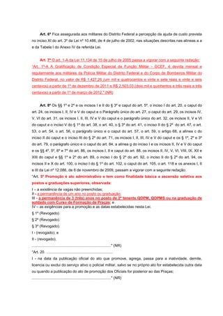 Art. 6º Fica assegurada aos militares do Distrito Federal a percepção da ajuda de custo prevista
no inciso XI do art. 3º da Lei nº 10.486, de 4 de julho de 2002, nas situações descritas nas alíneas a a
e da Tabela I do Anexo IV da referida Lei.


       Art. 7º O art. 1-A da Lei 11.134 de 15 de julho de 2005 passa a vigorar com a seguinte redação:
“Art. 1º-A A Gratificação de Condição Especial de Função Militar - GCEF, é devida mensal e
regularmente aos militares da Polícia Militar do Distrito Federal e do Corpo de Bombeiros Militar do
Distrito Federal, no valor de R$ 1.427,26 (um mil e quatrocentos e vinte e sete reais e vinte e seis
centavos) a partir de 1º de dezembro de 2011 e R$ 2.503,03 (dois mil e quinhentos e três reais e três
centavos) a partir de 1º de março de 2012." (NR)


       Art. 8º Os §§ 1º e 2º e os incisos I e II do § 3º e caput do art. 5º, o inciso I do art. 20, o caput do
art. 24, os incisos I, II, IV e V do caput e o Parágrafo único do art. 27, o caput do art. 29, os incisos IV,
V, VI do art. 31, os incisos I, II, III, IV e V do caput e o parágrafo único do art. 32, os incisos II, V e VI
do caput e o inciso V do § 1º do art. 38, o art. 40, o § 3º do art. 41, o inciso II do § 2º do art. 47, o art.
53, o art. 54, o art. 56, o parágrafo único e o caput do art. 57, o art. 59, o artigo 68, a alínea c do
inciso II do caput e o inciso III do § 2º do art. 71, os incisos I, II, III, IV e V do caput e os § 1º, 2º e 3º
do art. 79, o parágrafo único e o caput do art. 84, a alínea g do inciso I e os incisos II, IV e V do caput
e os §§ 4º, 5º, 6º e 7º do art. 86, os incisos I, II e caput do art. 88, os incisos II, IV, V, VI, VIII, IX, XII e
XIII do caput e §§ 1º e 2º do art. 89, o inciso I do § 2º do art. 92, o inciso II do § 2º do art. 94, os
incisos II e X do art. 100, o inciso I do § 1º do art. 102, o caput do art. 105, o art. 118 e os anexos I, II
e III da Lei nº 12.086, de 6 de novembro de 2009, passam a vigorar com a seguinte redação:
“Art. 5º Promoção é ato administrativo e tem como finalidade básica a ascensão seletiva aos
postos e graduações superiores, observada:
I – a existência de vagas não preenchidas;
II - a permanência de um ano no posto ou graduação;
III - a permanência de 3 (três) anos no posto de 2º tenente QOPM, QOPMS ou na graduação de
soldado com Curso de Formação de Praças; e
IV – as exigências para a promoção e as datas estabelecidas nesta Lei.
§ 1º (Revogado).
§ 2º (Revogado).
§ 3º (Revogado).
I - (revogado); e
II - (revogado).
............................................................................" (NR)
“Art. 20. ................................................................
I - na data da publicação oficial do ato que promove, agrega, passa para a inatividade, demite,
licencia ou exclui do serviço ativo o policial militar, salvo se no próprio ato for estabelecida outra data
ou quando a publicação do ato de promoção dos Oficiais for posterior ao das Praças;
............................................................................" (NR)
 