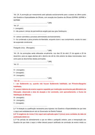 “Art. 24. A promoção por merecimento será aplicada exclusivamente para o acesso ao último posto
dos Quadros e Especialidades de Oficiais, com exceção dos Quadros de Oficiais QOPMA, QOPME e
QOPMM.
............................................................................" (NR)
“Art. 27 ................................................................
I - (revogado);
II - não possuir o tempo de permanência exigido para seu grau hierárquico;
..........................................................................
IV - estiver submetido a processo administrativo de licenciamento;
V - for condenado a pena privativa de liberdade, enquanto durar o seu cumprimento, exceto no caso
de suspensão condicional;
..........................................................................
Parágrafo único. (Revogado).
............................................................................" (NR)
“Art. 29. As promoções serão efetuadas anualmente, nos dias 22 de abril, 21 de agosto e 20 de
dezembro, para as vagas abertas até o décimo dia útil do mês anterior às datas mencionadas, bem
como para as decorrentes destas promoções.
............................................................................" (NR)
“Art. 31. ............................................................................
............................................................................
IV - (revogado);
V - (revogado);
VI - (revogado);
............................................................................" (NR)
“Art. 32. ............................................................................
I - ser Subtenente ou, quando não houver Subtenente habilitado, ser Primeiro-Sargento
habilitado;
II - possuir diploma de ensino superior expedido por instituição reconhecida pelo Ministério da
Educação, observada a área de atuação e ter concluído, com aproveitamento, o Curso de
Habilitação de Oficiais;
III - (revogado);
IV - (revogado);
V - (revogado);
............................................................................
§ 1º A titulação ou qualificação necessária para ingresso nos Quadros e Especialidades de que trata
o caput será estabelecida em ato do Governador do Distrito Federal.
§ 2º A exigência do inciso II do caput será aplicada após 5 (cinco) anos contados da data de
publicação desta Lei.
§ 3º No período de sobrestamento a que se refere o parágrafo anterior, para a transposição aos
Quadros de que trata o caput o militar deverá possuir certificado de conclusão de ensino médio ou
 