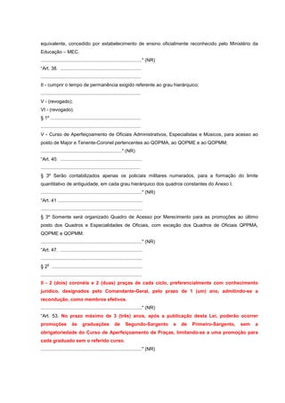 equivalente, concedido por estabelecimento de ensino oficialmente reconhecido pelo Ministério da
Educação – MEC.
............................................................................" (NR)
“Art. 38. .............................................................
...........................................................................
II - cumprir o tempo de permanência exigido referente ao grau hierárquico;
...........................................................................
V - (revogado);
VI - (revogado).
§ 1º ....................................................................
...........................................................................
V - Curso de Aperfeiçoamento de Oficiais Administrativos, Especialistas e Músicos, para acesso ao
posto de Major e Tenente-Coronel pertencentes ao QOPMA, ao QOPME e ao QOPMM;
............................................................." (NR)
“Art. 40. .............................................................
...........................................................................
§ 3º Serão contabilizados apenas os policiais militares numerados, para a formação do limite
quantitativo de antiguidade, em cada grau hierárquico dos quadros constantes do Anexo I.
............................................................................" (NR)
“Art. 41 ................................................................
............................................................................
§ 3º Somente será organizado Quadro de Acesso por Merecimento para as promoções ao último
posto dos Quadros e Especialidades de Oficiais, com exceção dos Quadros de Oficiais QPPMA,
QOPME e QOPMM.
............................................................................" (NR)
“Art. 47. ..............................................................
............................................................................
    o
§ 2 ....................................................................
............................................................................
II - 2 (dois) coronéis e 2 (duas) praças de cada ciclo, preferencialmente com conhecimento
jurídico, designados pelo Comandante-Geral, pelo prazo de 1 (um) ano, admitindo-se a
recondução, como membros efetivos.
............................................................................" (NR)
“Art. 53. No prazo máximo de 3 (três) anos, após a publicação desta Lei, poderão ocorrer
promoções              às      graduações              de      Segundo-Sargento      e   de   Primeiro-Sargento,   sem   a
obrigatoriedade do Curso de Aperfeiçoamento de Praças, limitando-se a uma promoção para
cada graduado sem o referido curso.
............................................................................" (NR)
 