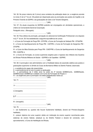 “Art. 56. No prazo máximo de 5 (cinco) anos contados da publicação desta Lei, a exigência prevista
no inciso X do § 1º do art. 38 poderá ser dispensada para as promoções aos postos de Capitão e de
Primeiro-Tenente do QOPM, e às graduações de Cabo e de Terceiro-Sargento.
............................................................................" (NR)
“Art. 57. Os atuais ocupantes do QOPMA poderão ser empregados em atividades operacionais, a
critério do Comandante-Geral da Corporação.
Parágrafo único. (Revogado)
............................................................................" (NR)
“Art. 59. Para efeitos de promoção, percepção do adicional de Certificação Profissional e do disposto
         o
no § 1 do art. 38, fica estabelecida a seguinte equivalência de cursos:
I - a Curso de Formação de Praça PM - CFP/PM, o Curso de Formação de Soldado PM - CFSd/PM;
II - a Curso de Aperfeiçoamento de Praça PM - CAP/PM, o Curso de Formação de Sargentos PM -
CFS/PM;
III - a Curso de Altos Estudos para Praça PM - CAEP/PM, o Curso de Aperfeiçoamento de Sargentos
PM - CAS/PM; e
IV - a Curso de Formação, os cursos superiores exigidos para o ingresso dos militares dos Quadros
de Oficiais Policiais Militares de Saúde – QOPMS e de Capelães - QOPMC.
............................................................................" (NR)
“Art. 68. A promoção é ato administrativo com a finalidade básica de ascensão seletiva aos postos e
graduações superiores no âmbito do Corpo de Bombeiros Militar do Distrito Federal, observada:
I – a existência de vagas não preenchidas;
II - a permanência de um ano no posto ou graduação;
III - a permanência de 3 (três) anos no posto de 2º tenente QOBM/Comb., QOBM/Saúde,
QOBM/Compl e QOBM/Cpl e soldado com Curso de Formação de Praças; e
IV – as exigências para a promoção e as datas estabelecidas nesta Lei.
............................................................................" (NR)
“Art. 71. ..............................................................
...........................................................................
II - .....................................................................
...........................................................................
c) (revogado).
...........................................................................
§ 2º ....................................................................
...........................................................................
III - (revogado).
............................................................................" (NR)
“Art. 79. ..............................................................
I - ser Subtenente ou, quando não houver Subtenente habilitado, deverá ser Primeiro-Sargento
habilitado;
II - possuir diploma de curso superior obtido em instituição de ensino superior reconhecida pelos
sistemas de ensino federal, estadual ou do Distrito Federal e deverá ter concluído, com
aproveitamento, o Curso de Habilitação de Oficiais;
 