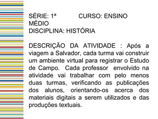 SÉRIE: 1ª  CURSO: ENSINO MÉDIO DISCIPLINA: HISTÓRIA DESCRIÇÃO DA ATIVIDADE : Após a viagem a Salvador, cada turma vai construir um ambiente virtual para registrar o Estudo de Campo.  Cada professor  envolvido na atividade vai trabalhar com pelo menos duas turmas, verificando as publicações dos alunos, orientando-os acerca dos materiais digitais a serem utilizados e das produções textuais.  