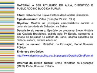 MATERIAL A SER UTILIZADO EM AULA, DISCUTIDO E PUBLICADO NO BLOG DA TURMA: Título:  Salvador-BA  Breve História das Capitais Brasileiras Tipo do recurso:  Vídeo (Duração: 22 min, 59 s)  Objetivo:  Mostrar as principais características sociais e culturais da cidade de Salvador, na Bahia.  Descrição do recurso:  Episódio do programa Breve História das Capitais Brasileiras, exibido pela TV Escola. Apresenta a cidade de Salvador no estado da Bahia, aborda aspectos da história, cultura, folclore e turismo. Fonte do recurso:  Ministério da Educação, Portal Domínio Público  Endereço eletrônico: http://www.dominiopublico.gov.br/pesquisa/DetalheObraForm.do?select_action=&co_obra=22044   Detentor do direito autoral:  Brasil. Ministério da Educação (MEC). Portal Domínio Público 