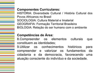 Componentes Curriculares: HISTÓRIA: Diversidade Cultural / História Cultural dos Povos Africanos no Brasil SOCIOLOGIA: Cultura Material e Imaterial GEOGRAFIA: Formação Territorial Brasileira BIOLOGIA: Relação do ser humano com o ambiente Competências de Área: Compreender os elementos culturais que constituem as identidades; Utilizar os conhecimentos históricos para compreender e valorizar os fundamentos da cidadania e da democracia, favorecendo uma atuação consciente do indivíduo e da sociedade.  