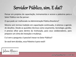 Servidor Público, sim. E daí?
Pensar em projetos de capacitação, treinamentos e acesso a palestras para o
Setor Público nos faz pensar:
O que pode ser melhorado na Administração Pública Brasileira?
Mesmo sem termos tradição em capacitação continuada, é extensa a agenda
de desafios. Desde as questões técnicas como orçamento, tecnologia, gestão,
é preciso olhar para dentro da Instituição, para seus colaboradores, para
preparar um clima de inovação e mudança.
E aí vem a pergunta: é possível inovar no Setor Público?
Se você tem dúvidas, essa Palestra é para você!
 