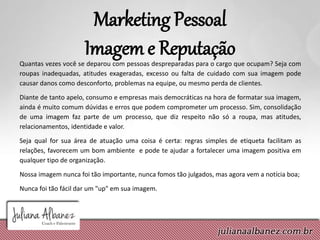 Marketing Pessoal
Imagem e ReputaçãoQuantas vezes você se deparou com pessoas despreparadas para o cargo que ocupam? Seja com
roupas inadequadas, atitudes exageradas, excesso ou falta de cuidado com sua imagem pode
causar danos como desconforto, problemas na equipe, ou mesmo perda de clientes.
Diante de tanto apelo, consumo e empresas mais democráticas na hora de formatar sua imagem,
ainda é muito comum dúvidas e erros que podem comprometer um processo. Sim, consolidação
de uma imagem faz parte de um processo, que diz respeito não só a roupa, mas atitudes,
relacionamentos, identidade e valor.
Seja qual for sua área de atuação uma coisa é certa: regras simples de etiqueta facilitam as
relações, favorecem um bom ambiente e pode te ajudar a fortalecer uma imagem positiva em
qualquer tipo de organização.
Nossa imagem nunca foi tão importante, nunca fomos tão julgados, mas agora vem a notícia boa;
Nunca foi tão fácil dar um "up" em sua imagem.
 