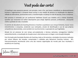 Você pode dar certo!
O Coaching é uma assessoria pessoal, com princípio, meio e fim, que busca a excelência no desenvolvimento
humano e organizacional. A proposta desse serviço é uma relação de parceria na visualização de objetivos,
reflexão de alternativas, promovendo assim, a transformação e mudança na vida de pessoas, times e empresas.
Este processo é orientado por um profissional habilitado (Coach) que trabalha com o cliente (Coachee),
questões que necessitam de melhor desempenho para atingir objetivos pessoais, profissionais , alcançando
melhor qualidade de vida e resultado.
O caminho de descoberta do Coaching direciona o Coachee a questionar suas crenças limitantes, buscar novos
entendimentos e conquistas, ampliando suas realizações, através de identificação e uso de suas próprias
competências desenvolvidas, como também do reconhecimento e superação de suas fragilidades.
Através de um processo de com tempo pré-estabelecido e técnicas exclusivas, conseguimos trabalhar
autoconhecimento, a visualização da situação atual e alternativas para se chegar a uma situação desejada.
Com formação pela Sociedade Brasileira de Coaching, todas as ferramentas e atividades do processo realizadas
por Juliana Albanez são testadas, comprovadas e validadas pela Behavioral Coaching Institute - BCI,
internacionalmente reconhecida como uma das maiores organizações do mundo pelo seus resultados e
excelência em Coaching.
 