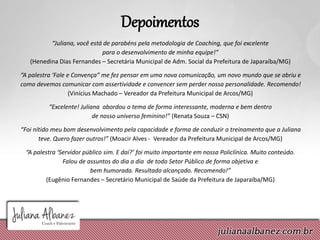 Depoimentos
“Juliana, você está de parabéns pela metodologia de Coaching, que foi excelente
para o desenvolvimento de minha equipe!”
(Henedina Dias Fernandes – Secretária Municipal de Adm. Social da Prefeitura de Japaraíba/MG)
“A palestra ‘Fale e Convença” me fez pensar em uma nova comunicação, um novo mundo que se abriu e
como devemos comunicar com assertividade e convencer sem perder nossa personalidade. Recomendo!
(Vinícius Machado – Vereador da Prefeitura Municipal de Arcos/MG)
“Excelente! Juliana abordou o tema de forma interessante, moderna e bem dentro
de nosso universo feminino!” (Renata Souza – CSN)
“Foi nítido meu bom desenvolvimento pela capacidade e forma de conduzir o treinamento que a Juliana
teve. Quero fazer outros!” (Moacir Alves - Vereador da Prefeitura Municipal de Arcos/MG)
“A palestra ‘Servidor público sim. E daí?’ foi muito importante em nossa Policlínica. Muito conteúdo.
Falou de assuntos do dia a dia de todo Setor Público de forma objetiva e
bem humorada. Resultado alcançado. Recomendo!”
(Eugênio Fernandes – Secretário Municipal de Saúde da Prefeitura de Japaraíba/MG)
 