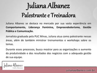 Juliana Albanez
Palestrante e Treinadora
Juliana Albanez se destaca no mercado por sua vasta experiência em
Comportamento, Liderança Feminina, Empreendedorismo, Gestão
Pública e Comunicação.
Jornalista graduada pela PUC Minas, Juliana atua como palestrante nessas
áreas, além de também ministrar treinamentos e workshops sobre os
temas.
Durante esses processos, busca mostrar para as organizações o aumento
da produtividade e dos resultados dos negócios com a adequada gestão
de sua equipe.
 