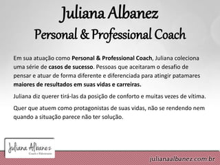 Juliana Albanez
Personal & Professional Coach
Em sua atuação como Personal & Professional Coach, Juliana coleciona
uma série de casos de sucesso. Pessoas que aceitaram o desafio de
pensar e atuar de forma diferente e diferenciada para atingir patamares
maiores de resultados em suas vidas e carreiras.
Juliana diz querer tirá-las da posição de conforto e muitas vezes de vítima.
Quer que atuem como protagonistas de suas vidas, não se rendendo nem
quando a situação parece não ter solução.
 