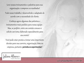 Leve nossos treinamentos e palestras para sua
organização e comprove os resultados!
Todo nosso trabalho é desenvolvido e adaptado de
acordo com a necessidade do cliente.
Conheça agora algumas das palestras e
treinamentos mais pedidos para nossa equipe .
Mas, se preferir, entre em contato conosco e
solicite um tema elaborado especialmente para
seu evento!
Você pode estar prestes a tomar uma importante
decisão para sua carreira, organização, time ou
empresa, portanto: permita-se experimentar!
 