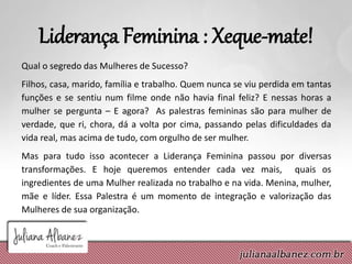 Liderança Feminina : Xeque-mate!
Qual o segredo das Mulheres de Sucesso?
Filhos, casa, marido, família e trabalho. Quem nunca se viu perdida em tantas
funções e se sentiu num filme onde não havia final feliz? E nessas horas a
mulher se pergunta – E agora? As palestras femininas são para mulher de
verdade, que ri, chora, dá a volta por cima, passando pelas dificuldades da
vida real, mas acima de tudo, com orgulho de ser mulher.
Mas para tudo isso acontecer a Liderança Feminina passou por diversas
transformações. E hoje queremos entender cada vez mais, quais os
ingredientes de uma Mulher realizada no trabalho e na vida. Menina, mulher,
mãe e líder. Essa Palestra é um momento de integração e valorização das
Mulheres de sua organização.
 