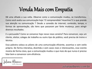 Venda Mais com Empatia
Dê uma olhada a sua volta. Observe como a comunicação mudou, se transformou.
Como você avalia sua comunicação hoje ? É compreendido? Assertivo? E o que prende
sua atenção na comunicação ? Desde a conexão da internet; conteúdo, tempo, e
formas de apresentação, são itens que passaram por forte mudança, para atingir
diversos resultados.
E a persuasão? Como se convence hoje nesse novo cenário? Para convencer, seja um
cliente, eleitor, colegas de trabalho ou outro tipo de público, você precisa de treino e
técnica.
Essa palestra coloca os pilares de uma comunicação eficiente, assertiva e com estilo
próprio. De forma interativa, divertida e com casos reais e interessantes, esse evento
mostra de forma clara, que a comunicação mudou e que mais do que nunca é preciso
falar bem e convencer com eficiência.
 