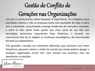 Gestão de Conflito de
Gerações nas Organizações
Um tem o conhecimento sólido baseado na experiência, vê o trabalho como
prioridade máxima e não se preocupa tanto com qualidade de vida; o outro
tem a velocidade, conectividade, enxerga tendências de mercado e inovação;
e entre os dois existe ainda aquele que viveu parte de sua vida sem
tecnologia, presenciou importantes fatos históricos, e durante seu
crescimento teve de se adaptar as mudanças tecnológicas e de comunicação
durante sua adolescência.
Três gerações, nascidas em momentos diferentes que convivem com maior
frequência, possuem valores e visões de mundo que muito poderia agregar a
qualquer organização, certo? Sim, nem sempre isso acontece, mas nós
apontamos as soluções.
 