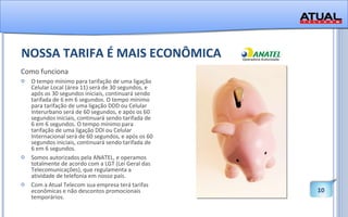 NOSSA TARIFA É MAIS ECONÔMICA Como funciona O tempo mínimo para tarifação de uma ligação Celular Local (área 11) será de 30 segundos, e após os 30 segundos iniciais, continuará sendo tarifada de 6 em 6 segundos. O tempo mínimo para tarifação de uma ligação DDD ou Celular Interurbano será de 60 segundos, e após os 60 segundos iniciais, continuará sendo tarifada de 6 em 6 segundos. O tempo mínimo para tarifação de uma ligação DDI ou Celular Internacional será de 60 segundos, e após os 60 segundos iniciais, continuará sendo tarifada de 6 em 6 segundos.  Somos autorizados pela ANATEL, e operamos totalmente de acordo com a LGT (Lei Geral das Telecomunicações), que regulamenta a atividade de telefonia em nosso país. Com a Atual Telecom sua empresa terá tarifas econômicas e não descontos promocionais temporários.  
