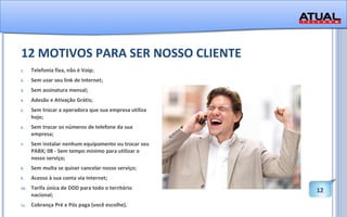 12 MOTIVOS PARA SER NOSSO CLIENTE Telefonia fixa, não é Voip;  Sem usar seu link de Internet;  Sem assinatura mensal;  Adesão e Ativação Grátis;  Sem trocar a operadora que sua empresa utiliza hoje;  Sem trocar os números de telefone da sua empresa; Sem instalar nenhum equipamento ou trocar seu PABX; 08 - Sem tempo mínimo para utilizar o nosso serviço; Sem multa se quiser cancelar nosso serviço; Acesso à sua conta via Internet; Tarifa única de DDD para todo o território nacional; Cobrança Pré e Pós paga (você escolhe). 