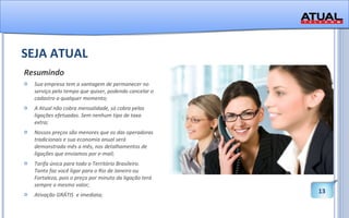 SEJA ATUAL Resumindo Sua empresa tem a vantagem de permanecer no serviço pelo tempo que quiser, podendo cancelar o cadastro a qualquer momento; A Atual não cobra mensalidade, só cobra pelas ligações efetuadas. Sem nenhum tipo de taxa extra;  Nossos preços são menores que os das operadoras tradicionais e sua economia anual será demonstrada mês a mês, nos detalhamentos de ligações que enviamos por e-mail;  Tarifa única para todo o Território Brasileiro. Tanto faz você ligar para o Rio de Janeiro ou Fortaleza, pois o preço por minuto da ligação terá sempre o mesmo valor; Ativação GRÁTIS  e imediata; 