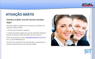 ATIVAÇÃO GRÁTIS Comece a fazer uso de nossos serviços hoje! Para aprovação do cadastro de sua empresa, solicitamos as seguintes cópias simples:  - RG do quem assinará o cadastro;  - Cópia da primeira página da conta de cada linha telefônica fixa de sua empresa, todas do último mês de consumo; Envie-nos através de e-mail:  [email_address]  ou Fax: 11 3227.0588 Ramal 21. Um de nossos atendentes irá contactá-lo(a), orientando seus primeiros passos para uso de nossa tecnologia.  