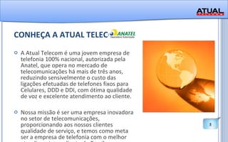 CONHEÇA A ATUAL TELECOM A Atual Telecom é uma jovem empresa de telefonia 100% nacional, autorizada pela Anatel, que opera no mercado de telecomunicações há mais de três anos, reduzindo sensivelmente o custo das ligações efetuadas de telefones fixos para Celulares, DDD e DDI, com ótima qualidade de voz e excelente atendimento ao cliente. Nossa missão é ser uma empresa inovadora no setor de telecomunicações, proporcionando aos nossos clientes qualidade de serviço, e temos como meta ser a empresa de telefonia com o melhor atendimento ao cliente do Brasil. 