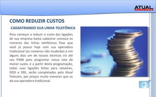 COMO REDUZIR CUSTOS   CADASTRANDO SUA LINHA TELEFÔNICA Para começar a reduzir o custo das ligações de sua empresa basta cadastrar conosco os números das linhas telefônicas fixas que você já possui hoje com sua operadora tradicional (os números não mudarão) e em alguns dias um de nossos técnicos irá até seu PABX para programar nossa rota de menor custo, e a partir desta programação, todas suas ligações feitas para celulares, DDD e DDI, serão completadas pela Atual Telecom, por preços muito menores que os da sua operadora tradicional.  