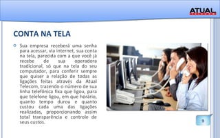 CONTA NA TELA Sua empresa receberá uma senha para acessar, via internet, sua conta na tela, parecida com a que você já recebe de sua operadora tradicional, só que na tela do seu computador, para conferir sempre que quiser a relação de todas as ligações feitas através da Atual Telecom, trazendo o número de sua linha telefônica fixa que ligou, para que telefone ligou, em que horário, quanto tempo durou e quanto custou cada uma das ligações realizadas, proporcionando assim total transparência e controle de seus custos.  
