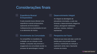 Considerações finais
Experiência Musical
Enriquecedora
A aula proposta busca oferecer uma
experiência musical enriquecedora,
explorando de forma lúdica e
multissensorial as propriedades do som
e os elementos da música.
Desenvolvimento Integral
Ao integrar as abordagens de
educadores renomados, a aula visa
fomentar o desenvolvimento integral da
criança, abrangendo habilidades
auditivas, motoras, criativas e
expressivas.
Envolvimento da Comunidade
Ao compartilhar os resultados da
avaliação com as crianças e suas
famílias, a proposta visa promover o
engajamento da comunidade escolar no
processo de aprendizagem musical.
Perspectiva de Futuro
Espera-se que essa aula seja o ponto de
partida para uma jornada musical
contínua, incentivando as crianças a
explorarem ainda mais o fascinante
universo da música.
 