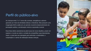 Perfil do público-alvo
As crianças entre 7 e 11 anos são curiosas, energéticas e adoram
aprender por meio de atividades lúdicas e interativas. Elas possuem uma
imaginação fértil e estão em um período crucial do desenvolvimento da
percepção auditiva, coordenação motora e expressão musical.
Essa faixa etária caracteriza-se pela busca de novos desafios, prazer em
explorar o mundo ao redor e vontade de compartilhar suas descobertas.
Assim, a aula deve ser planejada para estimular a criatividade, a
cooperação e o senso de realização dessas crianças.
 