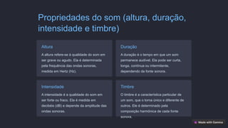Propriedades do som (altura, duração,
intensidade e timbre)
Altura
A altura refere-se à qualidade do som em
ser grave ou agudo. Ela é determinada
pela frequência das ondas sonoras,
medida em Hertz (Hz).
Duração
A duração é o tempo em que um som
permanece audível. Ela pode ser curta,
longa, contínua ou intermitente,
dependendo da fonte sonora.
Intensidade
A intensidade é a qualidade do som em
ser forte ou fraco. Ela é medida em
decibéis (dB) e depende da amplitude das
ondas sonoras.
Timbre
O timbre é a característica particular de
um som, que o torna único e diferente de
outros. Ele é determinado pela
composição harmônica de cada fonte
sonora.
 