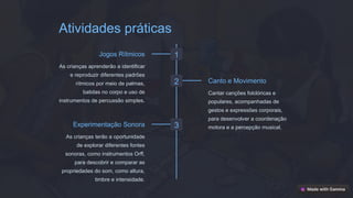 Atividades práticas
1
Jogos Rítmicos
As crianças aprenderão a identificar
e reproduzir diferentes padrões
rítmicos por meio de palmas,
batidas no corpo e uso de
instrumentos de percussão simples.
2 Canto e Movimento
Cantar canções folclóricas e
populares, acompanhadas de
gestos e expressões corporais,
para desenvolver a coordenação
motora e a percepção musical.
3
Experimentação Sonora
As crianças terão a oportunidade
de explorar diferentes fontes
sonoras, como instrumentos Orff,
para descobrir e comparar as
propriedades do som, como altura,
timbre e intensidade.
 