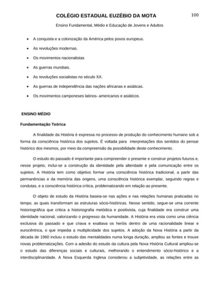 COLÉGIO ESTADUAL EUZÉBIO DA MOTA                                             100

                    Ensino Fundamental, Médio e Educação de Jovens e Adultos


   •   A conquista e a colonização da América pelos povos europeus.

   •   As revoluções modernas.

   •   Os movimentos nacionalistas

   •   As guerras mundiais.

   •   As revoluções socialistas no século XX.

   •   As guerras de independência das nações africanas e asiáticas.

   •   Os movimentos camponeses latinos- americanos e asiáticos.



ENSINO MÉDIO

Fundamentação Teórica

       A finalidade da História é expressa no processo de produção do conhecimento humano sob a
forma da consciência histórica dos sujeitos. É voltada para interpretações dos sentidos do pensar
histórico dos mesmos, por meio da compreensão da possibilidade deste conhecimento.

       O estudo do passado é importante para compreender o presente e construir projetos futuros e,
nesse projeto, inclui-se a construção da identidade pela alteridade e pela comunicação entre os
sujeitos. A História tem como objetivo formar uma consciência histórica tradicional, a partir das
permanências e da memória das origens, uma consciência histórica exemplar, seguindo regras e
condutas, e a consciência histórica crítica, problematizando em relação ao presente.

       O objeto de estudo da História baseia-se nas ações e nas relações humanas praticadas no
tempo, as quais transformam as estruturas sócio-históricas. Nesse sentido, segue-se uma corrente
historiográfica que critica a historiografia metódica e positivista, cuja finalidade era construir uma
identidade nacional, valorizando o progresso da humanidade. A História era vista como uma ciência
exclusiva do passado e que criava e exaltava os heróis dentro de uma racionalidade linear e
eurocêntrica, o que impedia a multiplicidade dos sujeitos. A adoção da Nova História a partir da
década de 1960 incluiu o estudo das mentalidades numa longa duração, ampliou as fontes e trouxe
novas problematizações. Com a adesão do estudo da cultura pela Nova História Cultural ampliou-se
o estudo das diferenças sociais e culturais, melhorando o entendimento sócio-histórico e a
interdisciplinaridade. A Nova Esquerda Inglesa considerou a subjetividade, as relações entre as
 