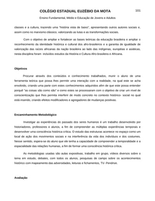 COLÉGIO ESTADUAL EUZÉBIO DA MOTA                                          101

                    Ensino Fundamental, Médio e Educação de Jovens e Adultos


classes e a cultura, trazendo uma “história vista de baixo”, apresentando outros autores sociais e,
assim como no marxismo clássico, valorizando as lutas e as transformações sociais.

       Com o objetivo de ampliar e fortalecer as bases teóricas da educação brasileira e ampliar o
reconhecimento da identidade histórica e cultural dos afro-brasileiros e a garantia de igualdade de
valorização das raízes africanas da nação brasileira ao lado das indígenas, européias e asiáticas,
nesta disciplina foram incluídos estudos da História e Cultura Afro-brasileira e Africana.




Objetivos

       Procurar através dos conteúdos e conhecimento trabalhados, munir o aluno de uma
ferramenta teórica que possa lhes permitir uma interação com a realidade, na qual este se acha
envolvido, criando uma parte com estes conhecimentos adquiridos afim de que este possa entender
porquê "as coisas são como são" e como estes se processaram com o objetivo de criar um nível de
conscientização que lhes permita interferir de modo concreto no contexto histórico- social no qual
está inserido, criando efeitos modificadores e agregadores de mudanças positivas.




Encaminhamento Metodológico

       Investigar as experiências do passado dos seres humanos é um trabalho desenvolvido por
historiadores, professores e alunos, a fim de compreender as múltiplas experiências temporais e
desenvolver uma consciência histórica crítica. O estudo das estruturas acontece no espaço como um
local de ação dos movimentos sociais e na interferência da vida dos indivíduos e dos costumes.
Nesse sentido, espera-se do aluno que ele tenha a capacidade de compreender a temporalidade e a
espacialidade das relações humanas, a fim de formar uma consciência histórica crítica.

       As metodologias usadas são aulas expositivas, trabalho em grupo, vídeos diversos sobre o
tema em estudo, debates, com todos os alunos, pesquisas de campo sobre os acontecimentos
histórico com mapeamento das adversidades, leituras e fichamentos, TV- Pendrive.




Avaliação
 