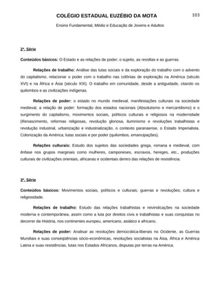 COLÉGIO ESTADUAL EUZÉBIO DA MOTA                                             103

                     Ensino Fundamental, Médio e Educação de Jovens e Adultos




2ª. Série

Conteúdos básicos: O Estado e as relações de poder; o sujeito, as revoltas e as guerras.

       Relações de trabalho: Análise das lutas sociais e da exploração do trabalho com o advento
do capitalismo, relacionar o poder com o trabalho nas colônias de exploração na América (século
XVI) e na África e Ásia (século XIX). O trabalho em comunidade, desde a antiguidade, citando os
quilombos e as civilizações indígenas.

       Relações de poder: o estado no mundo medieval, manifestações culturais na sociedade
medieval, a relação de poder: formação dos estados nacionais (Absolutismo e mercantilismo) e o
surgimento do capitalismo, movimentos sociais, políticos culturais e religiosos na modernidade
(Renascimento, reformas religiosas, revolução gloriosa, iluminismo e revoluções trabalhistas e
revolução industrial, urbanização e industrialização, o contexto paranaense, o Estado Imperialista.
Colonização da América, lutas sociais e por poder (quilombos, emancipações).

       Relações culturais: Estudo dos sujeitos das sociedades grega, romana e medieval, com
ênfase nos grupos marginais como mulheres, camponeses, escravos, hereges, etc., produções
culturais de civilizações orientais, africanas e ocidentais dentro das relações de resistência.




3ª. Série

Conteúdos básicos: Movimentos sociais, políticos e culturais; guerras e revoluções; cultura e
religiosidade.

       Relações de trabalho: Estudo das relações trabalhistas e reivindicações na sociedade
moderna e contemporânea, assim como a luta por direitos civis e trabalhistas e suas conquistas no
decorrer da História, nos continentes europeu, americano, asiático e africano.

       Relações de poder: Analisar as revoluções democrática-liberais no Ocidente, as Guerras
Mundiais e suas conseqüências sócio-econômicas, revoluções socialistas na Ásia, África e América
Latina e suas resistências, lutas nos Estados Africanos, disputas por terras na América.
 