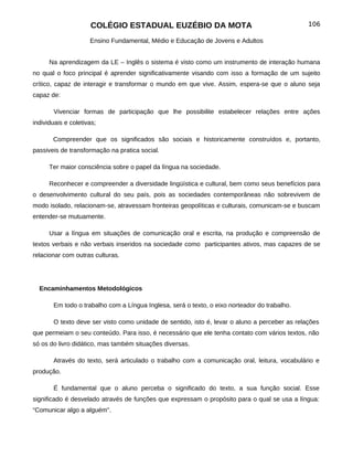 COLÉGIO ESTADUAL EUZÉBIO DA MOTA                                         106

                     Ensino Fundamental, Médio e Educação de Jovens e Adultos


      Na aprendizagem da LE – Inglês o sistema é visto como um instrumento de interação humana
no qual o foco principal é aprender significativamente visando com isso a formação de um sujeito
crítico, capaz de interagir e transformar o mundo em que vive. Assim, espera-se que o aluno seja
capaz de:

       Vivenciar formas de participação que lhe possibilite estabelecer relações entre ações
individuais e coletivas;

       Compreender que os significados são sociais e historicamente construídos e, portanto,
passiveis de transformação na pratica social.

      Ter maior consciência sobre o papel da língua na sociedade.

      Reconhecer e compreender a diversidade lingüística e cultural, bem como seus benefícios para
o desenvolvimento cultural do seu país, pois as sociedades contemporâneas não sobrevivem de
modo isolado, relacionam-se, atravessam fronteiras geopolíticas e culturais, comunicam-se e buscam
entender-se mutuamente.

      Usar a língua em situações de comunicação oral e escrita, na produção e compreensão de
textos verbais e não verbais inseridos na sociedade como participantes ativos, mas capazes de se
relacionar com outras culturas.




  Encaminhamentos Metodológicos

       Em todo o trabalho com a Língua Inglesa, será o texto, o eixo norteador do trabalho.

       O texto deve ser visto como unidade de sentido, isto é, levar o aluno a perceber as relações
que permeiam o seu conteúdo. Para isso, é necessário que ele tenha contato com vários textos, não
só os do livro didático, mas também situações diversas.

       Através do texto, será articulado o trabalho com a comunicação oral, leitura, vocabulário e
produção.

       É fundamental que o aluno perceba o significado do texto, a sua função social. Esse
significado é desvelado através de funções que expressam o propósito para o qual se usa a língua:
“Comunicar algo a alguém".
 