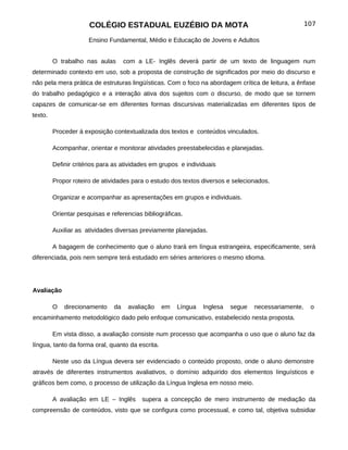 COLÉGIO ESTADUAL EUZÉBIO DA MOTA                                               107

                      Ensino Fundamental, Médio e Educação de Jovens e Adultos


         O trabalho nas aulas       com a LE- Inglês deverá partir de um texto de linguagem num
determinado contexto em uso, sob a proposta de construção de significados por meio do discurso e
não pela mera prática de estruturas lingüísticas. Com o foco na abordagem crítica de leitura, a ênfase
do trabalho pedagógico e a interação ativa dos sujeitos com o discurso, de modo que se tornem
capazes de comunicar-se em diferentes formas discursivas materializadas em diferentes tipos de
texto.

         Proceder á exposição contextualizada dos textos e conteúdos vinculados.

         Acompanhar, orientar e monitorar atividades preestabelecidas e planejadas.

         Definir critérios para as atividades em grupos e individuais

         Propor roteiro de atividades para o estudo dos textos diversos e selecionados.

         Organizar e acompanhar as apresentações em grupos e individuais.

         Orientar pesquisas e referencias bibliográficas.

         Auxiliar as atividades diversas previamente planejadas.

         A bagagem de conhecimento que o aluno trará em língua estrangeira, especificamente, será
diferenciada, pois nem sempre terá estudado em séries anteriores o mesmo idioma.




Avaliação

         O   direcionamento    da    avaliação    em   Língua   Inglesa   segue   necessariamente,    o
encaminhamento metodológico dado pelo enfoque comunicativo, estabelecido nesta proposta.

         Em vista disso, a avaliação consiste num processo que acompanha o uso que o aluno faz da
língua, tanto da forma oral, quanto da escrita.

         Neste uso da Língua devera ser evidenciado o conteúdo proposto, onde o aluno demonstre
através de diferentes instrumentos avaliativos, o domínio adquirido dos elementos Iinguísticos e
gráficos bem como, o processo de utilização da Língua Inglesa em nosso meio.

         A avaliação em LE – Inglês       supera a concepção de mero instrumento de mediação da
compreensão de conteúdos, visto que se configura como processual, e como tal, objetiva subsidiar
 