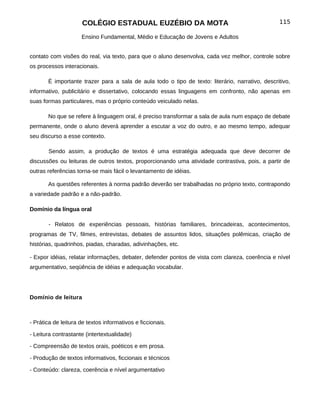 COLÉGIO ESTADUAL EUZÉBIO DA MOTA                                           115

                     Ensino Fundamental, Médio e Educação de Jovens e Adultos


contato com visões do real, via texto, para que o aluno desenvolva, cada vez melhor, controle sobre
os processos interacionais.

       É importante trazer para a sala de aula todo o tipo de texto: literário, narrativo, descritivo,
informativo, publicitário e dissertativo, colocando essas linguagens em confronto, não apenas em
suas formas particulares, mas o próprio conteúdo veiculado nelas.

       No que se refere à linguagem oral, é preciso transformar a sala de aula num espaço de debate
permanente, onde o aluno deverá aprender a escutar a voz do outro, e ao mesmo tempo, adequar
seu discurso a esse contexto.

       Sendo assim, a produção de textos é uma estratégia adequada que deve decorrer de
discussões ou leituras de outros textos, proporcionando uma atividade contrastiva, pois, a partir de
outras referências torna-se mais fácil o levantamento de idéias.

       As questões referentes à norma padrão deverão ser trabalhadas no próprio texto, contrapondo
a variedade padrão e a não-padrão.

Domínio da língua oral

       - Relatos de experiências pessoais, histórias familiares, brincadeiras, acontecimentos,
programas de TV, filmes, entrevistas, debates de assuntos lidos, situações polêmicas, criação de
histórias, quadrinhos, piadas, charadas, adivinhações, etc.

- Expor idéias, relatar informações, debater, defender pontos de vista com clareza, coerência e nível
argumentativo, seqüência de idéias e adequação vocabular.




Domínio de leitura



- Prática de leitura de textos informativos e ficcionais.

- Leitura contrastante (intertextualidade)

- Compreensão de textos orais, poéticos e em prosa.

- Produção de textos informativos, ficcionais e técnicos

- Conteúdo: clareza, coerência e nível argumentativo
 