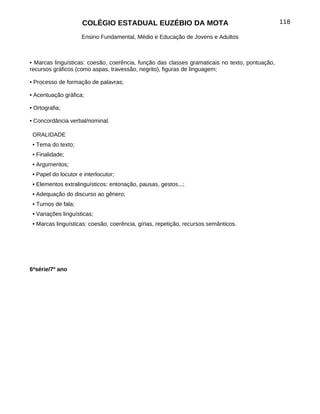 COLÉGIO ESTADUAL EUZÉBIO DA MOTA                                           118

                     Ensino Fundamental, Médio e Educação de Jovens e Adultos



• Marcas linguísticas: coesão, coerência, função das classes gramaticais no texto, pontuação,
recursos gráficos (como aspas, travessão, negrito), figuras de linguagem;

• Processo de formação de palavras;

• Acentuação gráfica;

• Ortografia;

• Concordância verbal/nominal.

 ORALIDADE
 • Tema do texto;
 • Finalidade;
 • Argumentos;
 • Papel do locutor e interlocutor;
 • Elementos extralinguísticos: entonação, pausas, gestos...;
 • Adequação do discurso ao gênero;
 • Turnos de fala;
 • Variações linguísticas;
 • Marcas linguísticas: coesão, coerência, gírias, repetição, recursos semânticos.




6ªsérie/7º ano
 