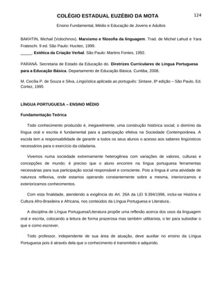 COLÉGIO ESTADUAL EUZÉBIO DA MOTA                                             124

                    Ensino Fundamental, Médio e Educação de Jovens e Adultos


BAKHTIN, Michail (Volochinov). Marxismo e filosofia da linguagem. Trad. de Michel Lahud e Yara
Frateschi. 9 ed. São Paulo: Hucitec, 1999.
_____. Estética da Criação Verbal. São Paulo: Martins Fontes, 1992.

PARANÁ. Secretaria de Estado da Educação do. Diretrizes Curriculares de Lingua Portuguesa
para a Educação Básica. Departamento de Educação Básica. Curitiba, 2008.

M. Cecília P. de Souza e Silva, Lingüística aplicada ao português: Sintaxe, 6ª edição – São Paulo, Ed.
Cortez, 1995



LÍNGUA PORTUGUESA – ENSINO MÉDIO

Fundamentação Teórica

   Todo conhecimento produzido é, inegavelmente, uma construção histórica social; o domínio da
língua oral e escrita é fundamental para a participação efetiva na Sociedade Contemporânea. A
escola tem a responsabilidade de garantir a todos os seus alunos o acesso aos saberes lingüísticos
necessários para o exercício da cidadania.

   Vivemos numa sociedade extremamente heterogênea com variações de valores, culturas e
concepções de mundo; é preciso que o aluno encontre na língua portuguesa ferramentas
necessárias para sua participação social responsável e consciente. Pois a língua é uma atividade de
natureza reflexiva, onde estamos operando constantemente sobre a mesma, interiorizamos e
exteriorizamos conhecimentos.

   Com esta finalidade, atendendo a exigência do Art. 26A da LEI 9.394/1996, inclui-se História e
Cultura Afro-Brasileira e Africana, nos conteúdos da Língua Portuguesa e Literatura..

   A disciplina de Língua Portuguesa/Literatura propõe uma reflexão acerca dos usos da linguagem
oral e escrita, colocando a leitura de forma prazerosa mas também utilitarista, o ler para subsidiar o
que e como escrever.

   Todo professor, independente de sua área de atuação, deve auxiliar no ensino da Língua
Portuguesa pois é através dela que o conhecimento é transmitido e adquirido.
 