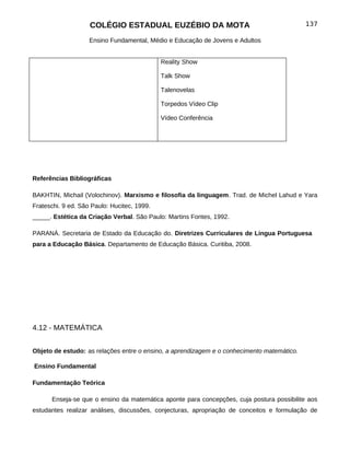 COLÉGIO ESTADUAL EUZÉBIO DA MOTA                                        137

                    Ensino Fundamental, Médio e Educação de Jovens e Adultos


                                             Reality Show

                                             Talk Show

                                             Talenovelas

                                             Torpedos Vídeo Clip

                                             Vídeo Conferência




Referências Bibliográficas

BAKHTIN, Michail (Volochinov). Marxismo e filosofia da linguagem. Trad. de Michel Lahud e Yara
Frateschi. 9 ed. São Paulo: Hucitec, 1999.
_____. Estética da Criação Verbal. São Paulo: Martins Fontes, 1992.

PARANÁ. Secretaria de Estado da Educação do. Diretrizes Curriculares de Lingua Portuguesa
para a Educação Básica. Departamento de Educação Básica. Curitiba, 2008.




4.12 - MATEMÁTICA


Objeto de estudo: as relações entre o ensino, a aprendizagem e o conhecimento matemático.

Ensino Fundamental

Fundamentação Teórica

      Enseja-se que o ensino da matemática aponte para concepções, cuja postura possibilite aos
estudantes realizar análises, discussões, conjecturas, apropriação de conceitos e formulação de
 