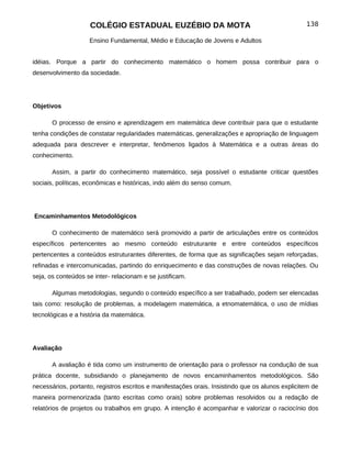 COLÉGIO ESTADUAL EUZÉBIO DA MOTA                                             138

                    Ensino Fundamental, Médio e Educação de Jovens e Adultos


idéias. Porque a partir do conhecimento matemático o homem possa contribuir para o
desenvolvimento da sociedade.




Objetivos

       O processo de ensino e aprendizagem em matemática deve contribuir para que o estudante
tenha condições de constatar regularidades matemáticas, generalizações e apropriação de linguagem
adequada para descrever e interpretar, fenômenos ligados à Matemática e a outras áreas do
conhecimento.

       Assim, a partir do conhecimento matemático, seja possível o estudante criticar questões
sociais, políticas, econômicas e históricas, indo além do senso comum.




Encaminhamentos Metodológicos

       O conhecimento de matemático será promovido a partir de articulações entre os conteúdos
específicos pertencentes ao mesmo conteúdo estruturante e entre conteúdos específicos
pertencentes a conteúdos estruturantes diferentes, de forma que as significações sejam reforçadas,
refinadas e intercomunicadas, partindo do enriquecimento e das construções de novas relações. Ou
seja, os conteúdos se inter- relacionam e se justificam.

       Algumas metodologias, segundo o conteúdo específico a ser trabalhado, podem ser elencadas
tais como: resolução de problemas, a modelagem matemática, a etnomatemática, o uso de mídias
tecnológicas e a história da matemática.




Avaliação

       A avaliação é tida como um instrumento de orientação para o professor na condução de sua
prática docente, subsidiando o planejamento de novos encaminhamentos metodológicos. São
necessários, portanto, registros escritos e manifestações orais. Insistindo que os alunos explicitem de
maneira pormenorizada (tanto escritas como orais) sobre problemas resolvidos ou a redação de
relatórios de projetos ou trabalhos em grupo. A intenção é acompanhar e valorizar o raciocínio dos
 