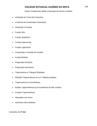 COLÉGIO ESTADUAL EUZÉBIO DA MOTA                           146

                   Ensino Fundamental, Médio e Educação de Jovens e Adultos


   •   Introdução da Teoria dos Conjuntos

   •   O sistema de Coordenadas Cartesianas

   •   Introdução a Funções

   •   Função Afim.

   •   Função Quadrática

   •   Função Exponencial

   •   Função Logarítmica.

   •   Composição e Inversão de Funções

   •   Função Modular

   •   Progressão Aritmética

   •   Progressão Geométrica

   •   Trigonometria no Triângulo Retângulo.

   •   Relações Trigonométricas em um Triângulo qualquer.

   •   Trigonometria na Circunferência.

   •   Razões Trigonométricas na Circunferência de Raio Unitário.

   •   Funções Trigonométricas

   •   Operações com Arcos.

   •   Geometria não-euclidiana.




Conteúdos do 2º Ano
 