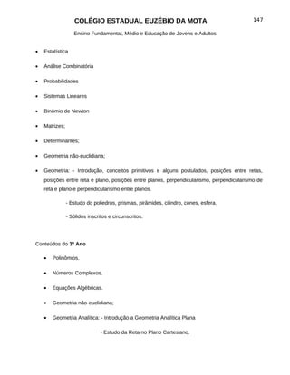 COLÉGIO ESTADUAL EUZÉBIO DA MOTA                                       147

                   Ensino Fundamental, Médio e Educação de Jovens e Adultos


•   Estatística

•   Análise Combinatória

•   Probabilidades

•   Sistemas Lineares

•   Binômio de Newton

•   Matrizes;

•   Determinantes;

•   Geometria não-euclidiana;

•   Geometria: - Introdução, conceitos primitivos e alguns postulados, posições entre retas,
    posições entre reta e plano, posições entre planos, perpendicularismo, perpendicularismo de
    reta e plano e perpendicularismo entre planos.

                - Estudo do poliedros, prismas, pirâmides, cilindro, cones, esfera.

                - Sólidos inscritos e circunscritos.




Conteúdos do 3º Ano

    •   Polinômios.

    •   Números Complexos.

    •   Equações Algébricas.

    •   Geometria não-euclidiana;

    •   Geometria Analítica: - Introdução a Geometria Analítica Plana

                                - Estudo da Reta no Plano Cartesiano.
 