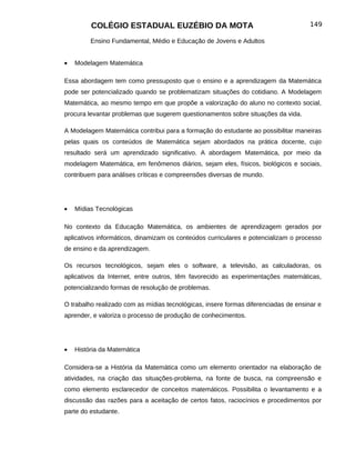 COLÉGIO ESTADUAL EUZÉBIO DA MOTA                                            149

         Ensino Fundamental, Médio e Educação de Jovens e Adultos


•   Modelagem Matemática

Essa abordagem tem como pressuposto que o ensino e a aprendizagem da Matemática
pode ser potencializado quando se problematizam situações do cotidiano. A Modelagem
Matemática, ao mesmo tempo em que propõe a valorização do aluno no contexto social,
procura levantar problemas que sugerem questionamentos sobre situações da vida.

A Modelagem Matemática contribui para a formação do estudante ao possibilitar maneiras
pelas quais os conteúdos de Matemática sejam abordados na prática docente, cujo
resultado será um aprendizado significativo. A abordagem Matemática, por meio da
modelagem Matemática, em fenômenos diários, sejam eles, físicos, biológicos e sociais,
contribuem para análises críticas e compreensões diversas de mundo.




•   Mídias Tecnológicas

No contexto da Educação Matemática, os ambientes de aprendizagem gerados por
aplicativos informáticos, dinamizam os conteúdos curriculares e potencializam o processo
de ensino e da aprendizagem.

Os recursos tecnológicos, sejam eles o software, a televisão, as calculadoras, os
aplicativos da Internet, entre outros, têm favorecido as experimentações matemáticas,
potencializando formas de resolução de problemas.

O trabalho realizado com as mídias tecnológicas, insere formas diferenciadas de ensinar e
aprender, e valoriza o processo de produção de conhecimentos.




•   História da Matemática

Considera-se a História da Matemática como um elemento orientador na elaboração de
atividades, na criação das situações-problema, na fonte de busca, na compreensão e
como elemento esclarecedor de conceitos matemáticos. Possibilita o levantamento e a
discussão das razões para a aceitação de certos fatos, raciocínios e procedimentos por
parte do estudante.
 