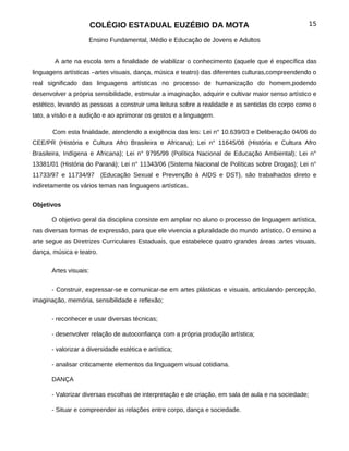 COLÉGIO ESTADUAL EUZÉBIO DA MOTA                                              15

                     Ensino Fundamental, Médio e Educação de Jovens e Adultos


        A arte na escola tem a finalidade de viabilizar o conhecimento (aquele que é específica das
linguagens artísticas –artes visuais, dança, música e teatro) das diferentes culturas,compreendendo o
real significado das linguagens artísticas no processo de humanização do homem,podendo
desenvolver a própria sensibilidade, estimular a imaginação, adquirir e cultivar maior senso artístico e
estético, levando as pessoas a construir uma leitura sobre a realidade e as sentidas do corpo como o
tato, a visão e a audição e ao aprimorar os gestos e a linguagem.

       Com esta finalidade, atendendo a exigência das leis: Lei n° 10.639/03 e Deliberação 04/06 do
CEE/PR (História e Cultura Afro Brasileira e Africana); Lei n° 11645/08 (História e Cultura Afro
Brasileira, Indígena e Africana); Lei n° 9795/99 (Política Nacional de Educação Ambiental); Lei n°
13381/01 (História do Paraná); Lei n° 11343/06 (Sistema Nacional de Políticas sobre Drogas); Lei n°
11733/97 e 11734/97 (Educação Sexual e Prevenção à AIDS e DST), são trabalhados direto e
indiretamente os vários temas nas linguagens artísticas.

Objetivos

       O objetivo geral da disciplina consiste em ampliar no aluno o processo de linguagem artística,
nas diversas formas de expressão, para que ele vivencia a pluralidade do mundo artístico. O ensino a
arte segue as Diretrizes Curriculares Estaduais, que estabelece quatro grandes áreas :artes visuais,
dança, música e teatro.

       Artes visuais:

       - Construir, expressar-se e comunicar-se em artes plásticas e visuais, articulando percepção,
imaginação, memória, sensibilidade e reflexão;

       - reconhecer e usar diversas técnicas;

       - desenvolver relação de autoconfiança com a própria produção artística;

       - valorizar a diversidade estética e artística;

       - analisar criticamente elementos da linguagem visual cotidiana.

       DANÇA

       - Valorizar diversas escolhas de interpretação e de criação, em sala de aula e na sociedade;

       - Situar e compreender as relações entre corpo, dança e sociedade.
 